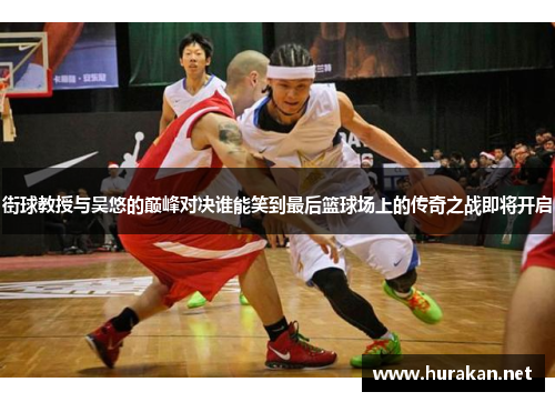 街球教授与吴悠的巅峰对决谁能笑到最后篮球场上的传奇之战即将开启